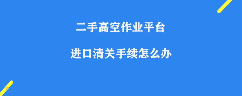 二手高空作業(yè)平臺進口清關(guān)手續(xù)怎么辦