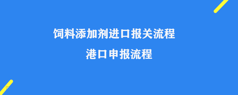 飼料添加劑進口報關(guān)流程_港口申報流程