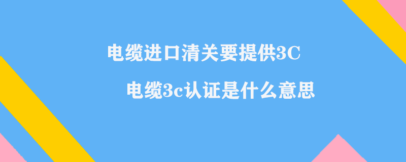 電纜進口清關(guān)要提供3C_電纜3c認證是什么意思