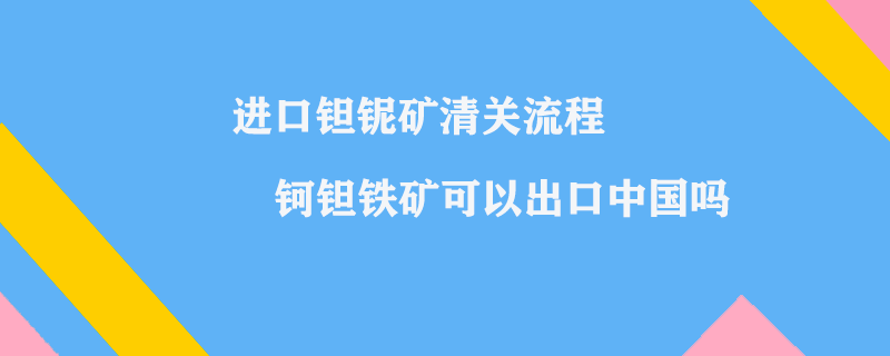 進口鉭鈮礦清關(guān)流程_鈳鉭鐵礦可以出口中國嗎