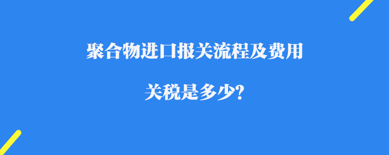 聚合物進口報關流程及費用_關稅是多少？