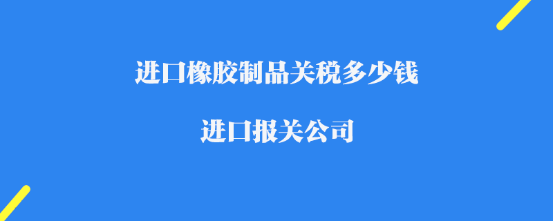 進口橡膠制品關稅多少錢_進口報關公司