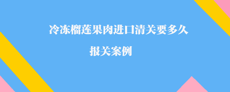 冷凍榴蓮果肉進口清關要多久_報關案例