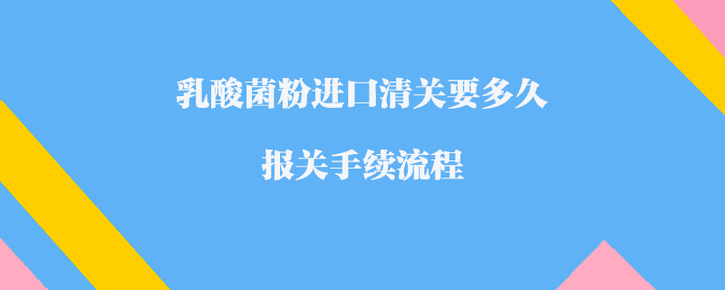 乳酸菌粉進口清關要多久_報關手續流程