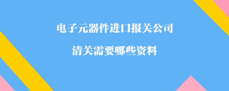 電子元器件進口報關公司_清關需要哪些資料