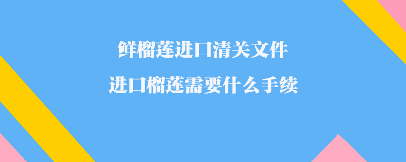 鮮榴蓮進口清關文件_進口榴蓮需要什么手續