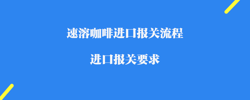 速溶咖啡進(jìn)口報(bào)關(guān)流程_進(jìn)口報(bào)關(guān)要求