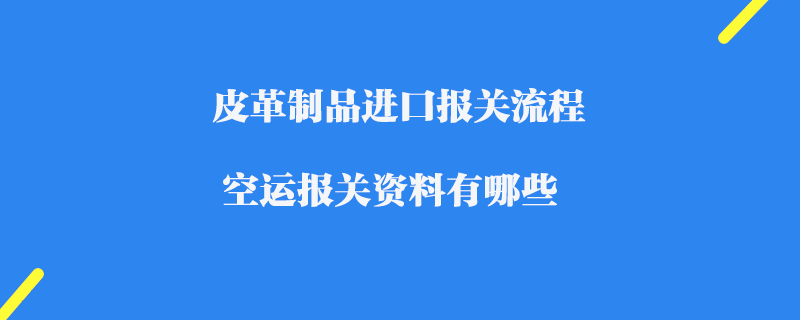 皮革制品進口報關流程_空運報關資料有哪些