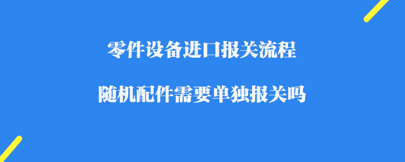 零件設備進口報關流程_隨機配件需要單獨報關嗎