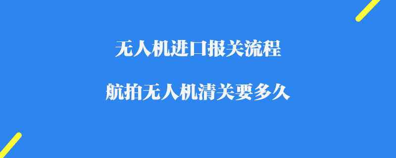 無人機進口報關流程_航拍無人機清關要多久