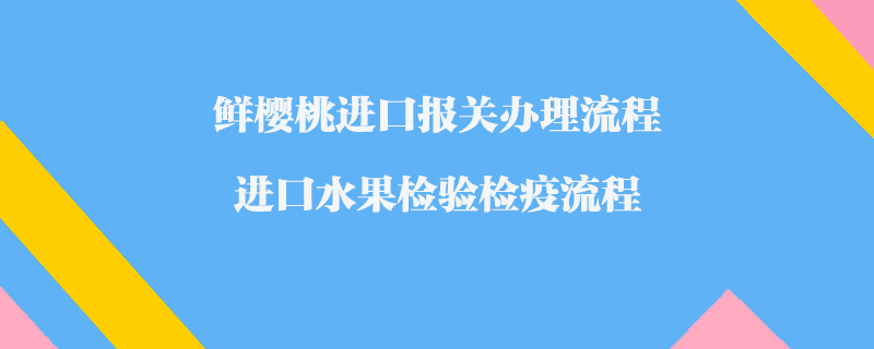 鮮櫻桃進口報關辦理流程_進口水果檢驗檢疫流程