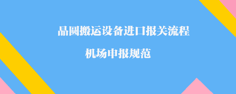 晶圓搬運設備進口報關流程_機場申報規(guī)范