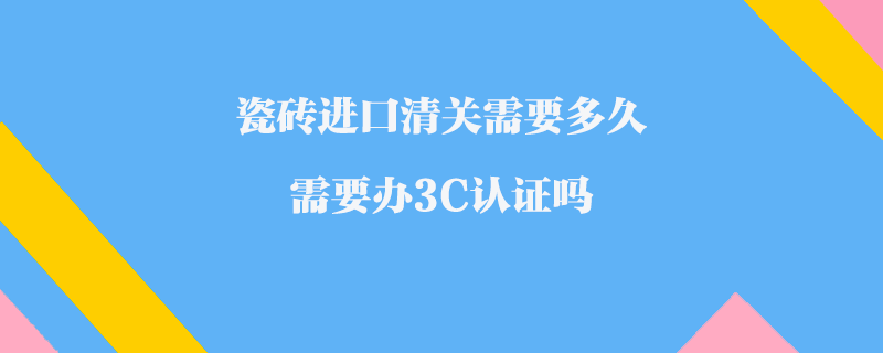 瓷磚進口清關需要多久_需要辦3C認證嗎