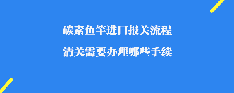 碳素魚竿進(jìn)口報(bào)關(guān)流程_清關(guān)需要辦理哪些手續(xù)