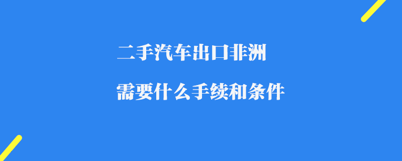 二手汽車出口非洲需要什么手續(xù)和條件