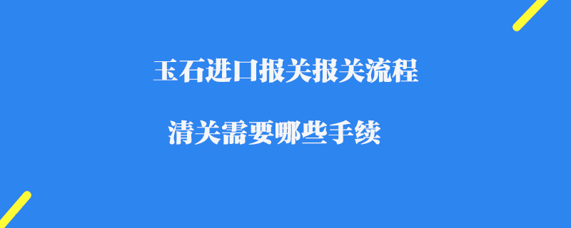 玉石進口報關報關流程_清關需要哪些手續