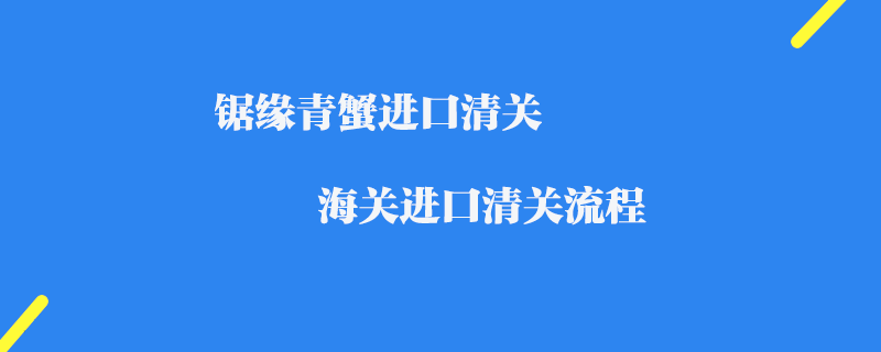 鋸緣青蟹進口清關_海關進口清關流程