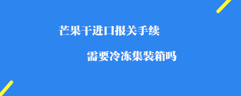 芒果干進口報關手續_需要冷凍集裝箱嗎