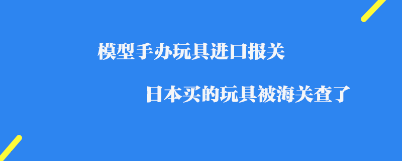 模型手辦玩具進口報關_日本買的玩具被海關查了