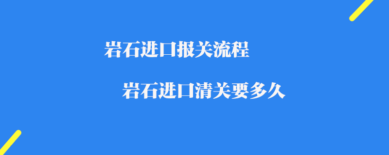 巖石進口報關流程_巖石進口清關要多久