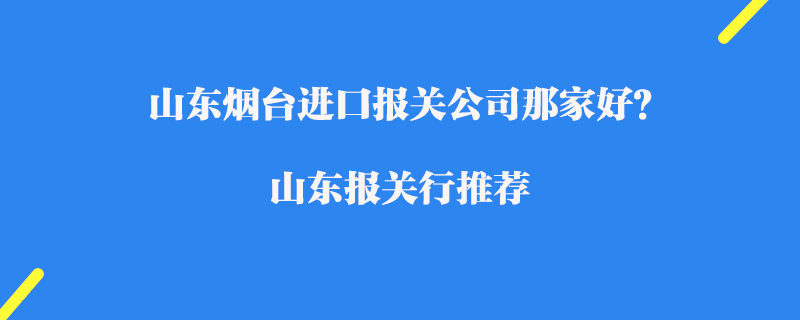 山東煙臺進口報關(guān)公司那家好？山東報關(guān)行推薦