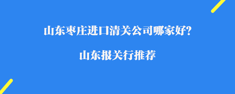 山東棗莊進口清關公司哪家好？山東報關行推薦