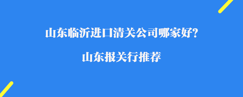 山東臨沂進口清關公司哪家好？山東報關行推薦