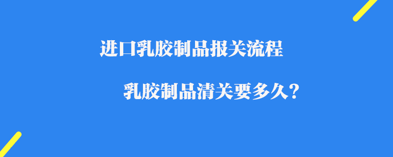 進(jìn)口乳膠制品報(bào)關(guān)流程_乳膠制品清關(guān)要多久?