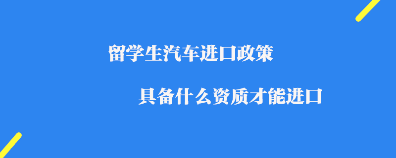 留學(xué)生汽車進(jìn)口政策_(dá)具備什么資質(zhì)才能進(jìn)口