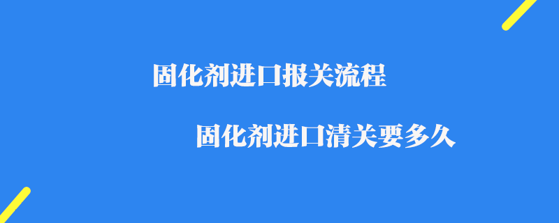 固化劑進口報關流程_固化劑進口清關要多久