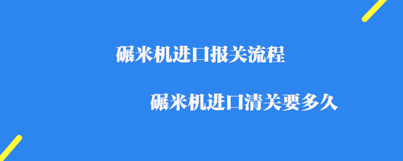 碾米機進口報關流程_碾米機進口清關要多久