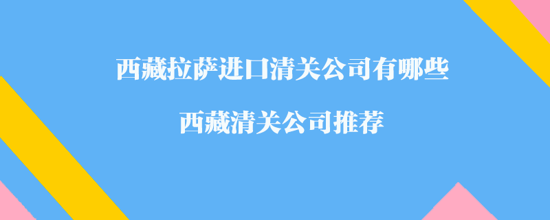 西藏拉薩進口清關公司有哪些？西藏清關公司推薦