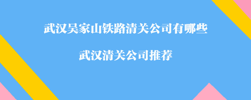 武漢吳家山鐵路清關公司有哪些？武漢清關公司推薦