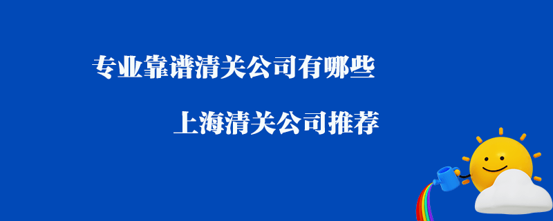 專業(yè)靠譜清關(guān)公司有哪些？上海清關(guān)公司推薦