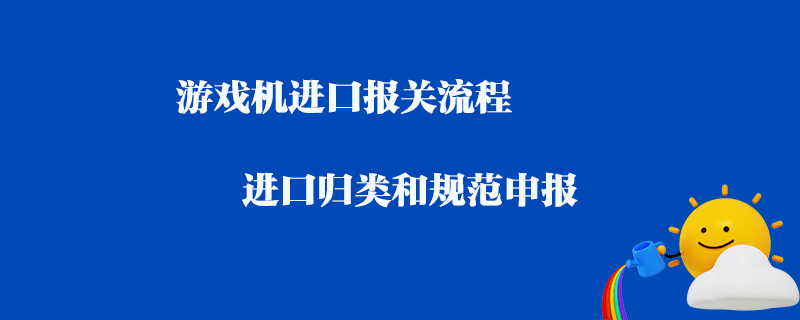 游戲機進口報關流程_進口歸類和規范申報