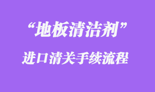 地板清潔劑進口清關流程步驟需要注意什么