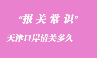 天津口岸清關多久_天津港口進口貨物清關時效