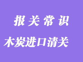 木炭進口清關流程_木炭進口通關注意事項