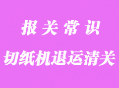 切紙機(jī)退運(yùn)進(jìn)口報(bào)關(guān)流程及文件解析